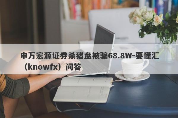 申万宏源证券杀猪盘被骗68.8W-要懂汇（knowfx）问答-第1张图片-要懂汇