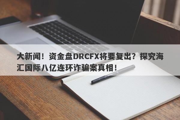 大新闻！资金盘DRCFX将要复出？探究海汇国际八亿连环诈骗案真相！-第1张图片-要懂汇