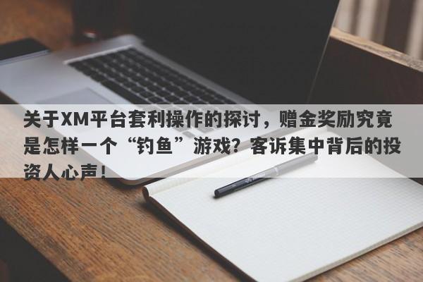 关于XM平台套利操作的探讨，赠金奖励究竟是怎样一个“钓鱼”游戏？客诉集中背后的投资人心声！-第1张图片-要懂汇