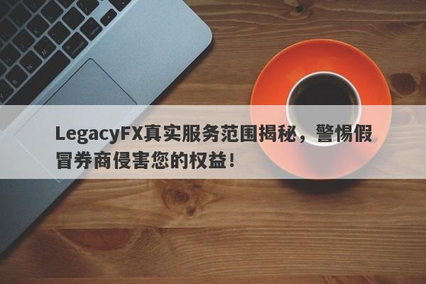 LegacyFX真实服务范围揭秘，警惕假冒券商侵害您的权益！-第1张图片-要懂汇