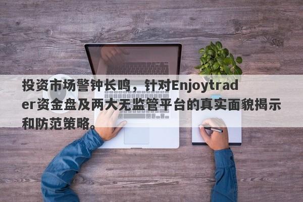 投资市场警钟长鸣，针对Enjoytrader资金盘及两大无监管平台的真实面貌揭示和防范策略。-第1张图片-要懂汇