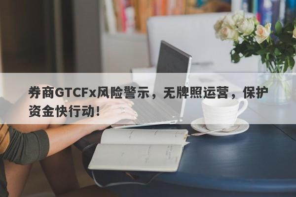 券商GTCFx风险警示，无牌照运营，保护资金快行动！-第1张图片-要懂汇