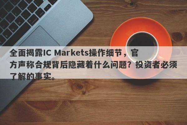 全面揭露IC Markets操作细节，官方声称合规背后隐藏着什么问题？投资者必须了解的事实。-第1张图片-要懂汇