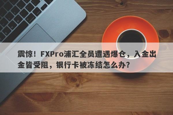 震惊！FXPro浦汇全员遭遇爆仓，入金出金皆受阻，银行卡被冻结怎么办？-第1张图片-要懂汇