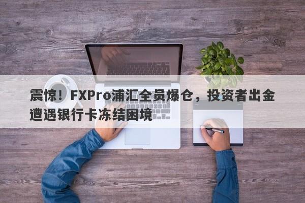 震惊！FXPro浦汇全员爆仓，投资者出金遭遇银行卡冻结困境-第1张图片-要懂汇