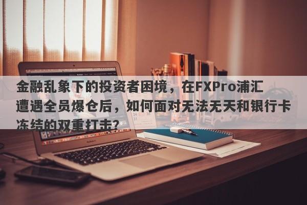 金融乱象下的投资者困境，在FXPro浦汇遭遇全员爆仓后，如何面对无法无天和银行卡冻结的双重打击？-第1张图片-要懂汇