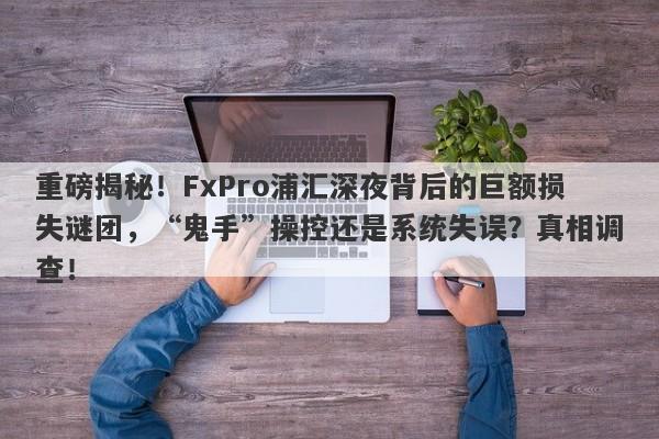 重磅揭秘！FxPro浦汇深夜背后的巨额损失谜团，“鬼手”操控还是系统失误？真相调查！-第1张图片-要懂汇