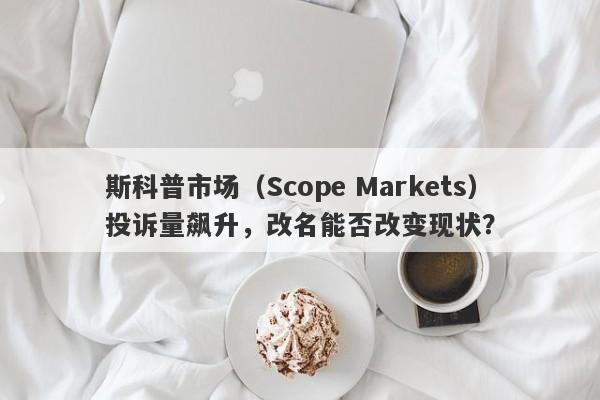 斯科普市场（Scope Markets）投诉量飙升，改名能否改变现状？-第1张图片-要懂汇