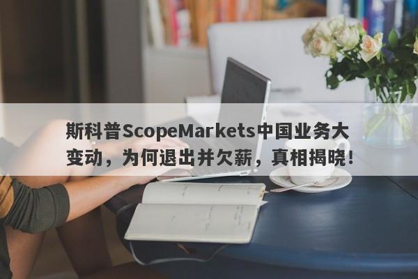 斯科普ScopeMarkets中国业务大变动，为何退出并欠薪，真相揭晓！-第1张图片-要懂汇