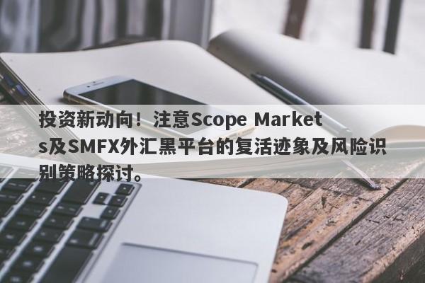 投资新动向！注意Scope Markets及SMFX外汇黑平台的复活迹象及风险识别策略探讨。-第1张图片-要懂汇