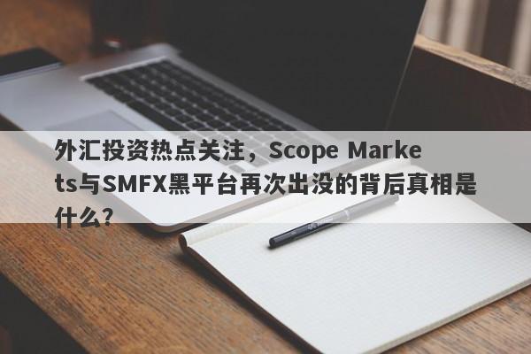 外汇投资热点关注，Scope Markets与SMFX黑平台再次出没的背后真相是什么？-第1张图片-要懂汇