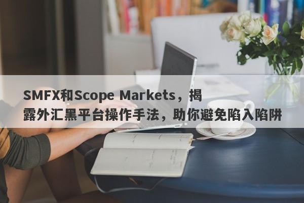 SMFX和Scope Markets，揭露外汇黑平台操作手法，助你避免陷入陷阱-第1张图片-要懂汇