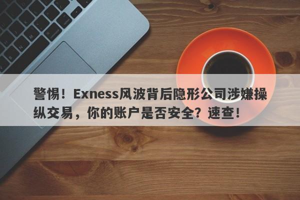 警惕！Exness风波背后隐形公司涉嫌操纵交易，你的账户是否安全？速查！-第1张图片-要懂汇