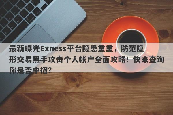 最新曝光Exness平台隐患重重，防范隐形交易黑手攻击个人帐户全面攻略！快来查询你是否中招？-第1张图片-要懂汇