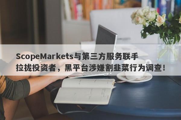 ScopeMarkets与第三方服务联手拉拢投资者，黑平台涉嫌割韭菜行为调查！-第1张图片-要懂汇