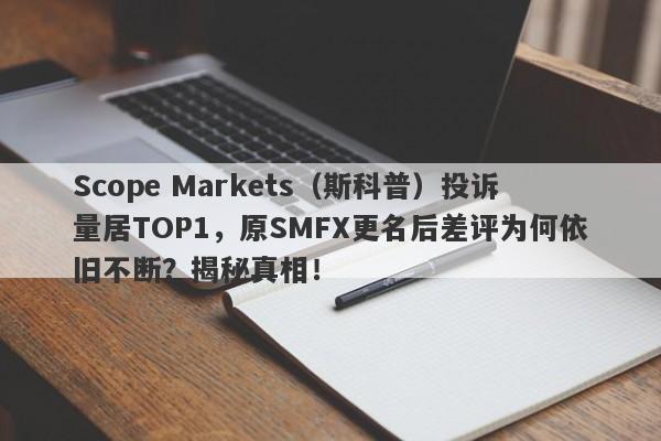 Scope Markets（斯科普）投诉量居TOP1，原SMFX更名后差评为何依旧不断？揭秘真相！-第1张图片-要懂汇