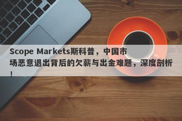 Scope Markets斯科普，中国市场恶意退出背后的欠薪与出金难题，深度剖析！-第1张图片-要懂汇