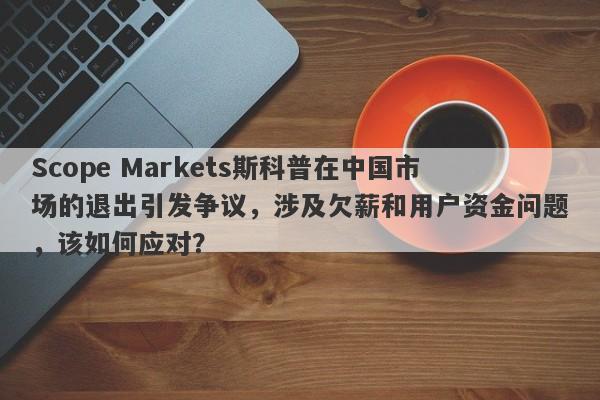 Scope Markets斯科普在中国市场的退出引发争议，涉及欠薪和用户资金问题，该如何应对？-第1张图片-要懂汇