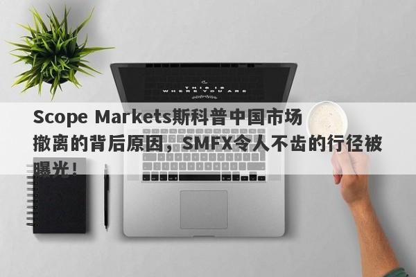 Scope Markets斯科普中国市场撤离的背后原因，SMFX令人不齿的行径被曝光！-第1张图片-要懂汇