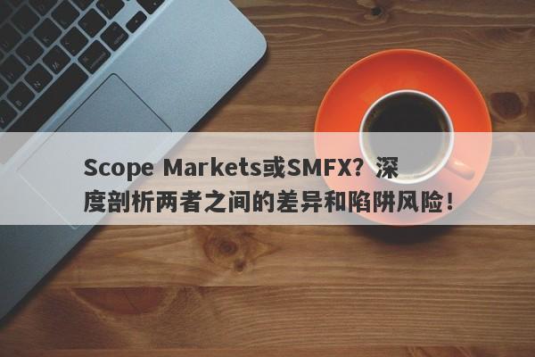 Scope Markets或SMFX？深度剖析两者之间的差异和陷阱风险！-第1张图片-要懂汇