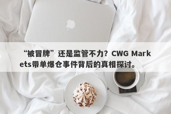 “被冒牌”还是监管不力？CWG Markets带单爆仓事件背后的真相探讨。-第1张图片-要懂汇