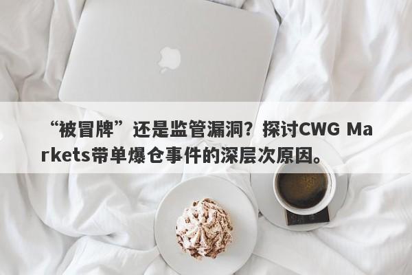 “被冒牌”还是监管漏洞？探讨CWG Markets带单爆仓事件的深层次原因。-第1张图片-要懂汇