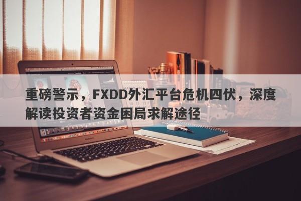 重磅警示，FXDD外汇平台危机四伏，深度解读投资者资金困局求解途径-第1张图片-要懂汇