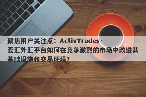 聚焦用户关注点：ActivTrades·爱汇外汇平台如何在竞争激烈的市场中改进其基础设施和交易环境？-第1张图片-要懂汇