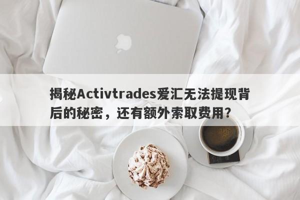 揭秘Activtrades爱汇无法提现背后的秘密，还有额外索取费用？-第1张图片-要懂汇