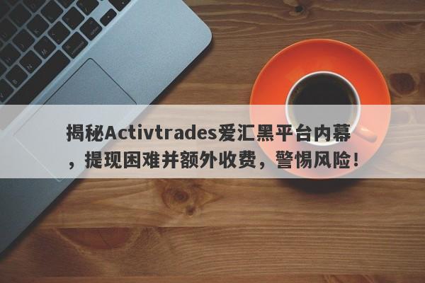 揭秘Activtrades爱汇黑平台内幕，提现困难并额外收费，警惕风险！-第1张图片-要懂汇