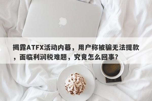 揭露ATFX活动内幕，用户称被骗无法提款，面临利润税难题，究竟怎么回事？-第1张图片-要懂汇