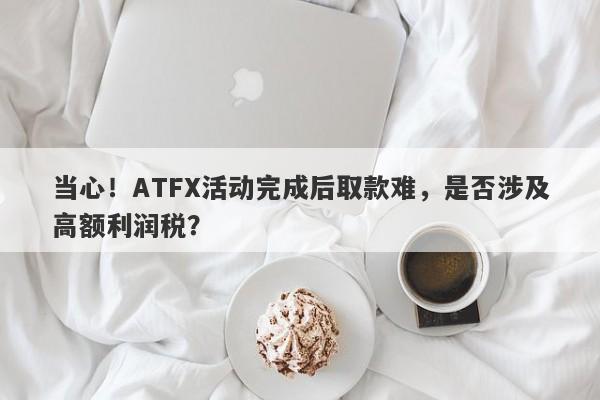 当心！ATFX活动完成后取款难，是否涉及高额利润税？-第1张图片-要懂汇