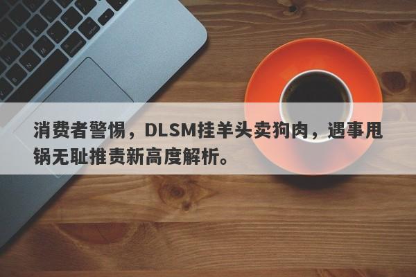 消费者警惕，DLSM挂羊头卖狗肉，遇事甩锅无耻推责新高度解析。-第1张图片-要懂汇