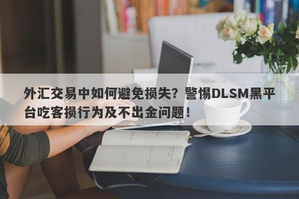 外汇交易中如何避免损失？警惕DLSM黑平台吃客损行为及不出金问题！-第1张图片-要懂汇