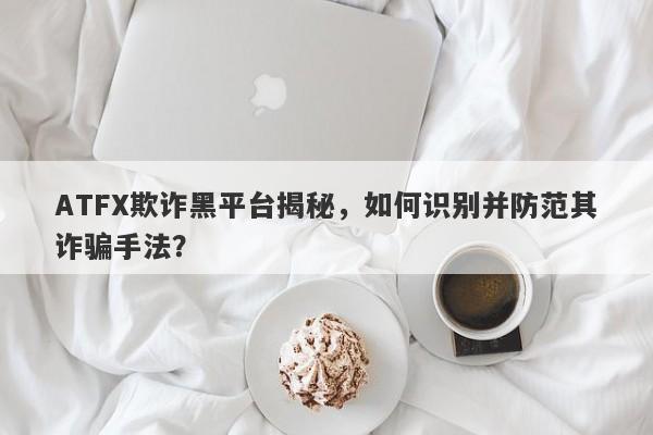 ATFX欺诈黑平台揭秘，如何识别并防范其诈骗手法？-第1张图片-要懂汇