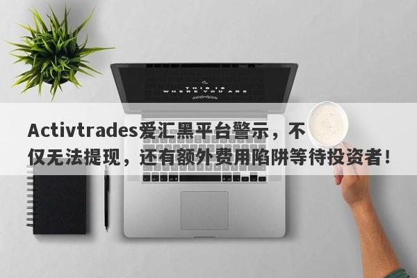 Activtrades爱汇黑平台警示，不仅无法提现，还有额外费用陷阱等待投资者！-第1张图片-要懂汇