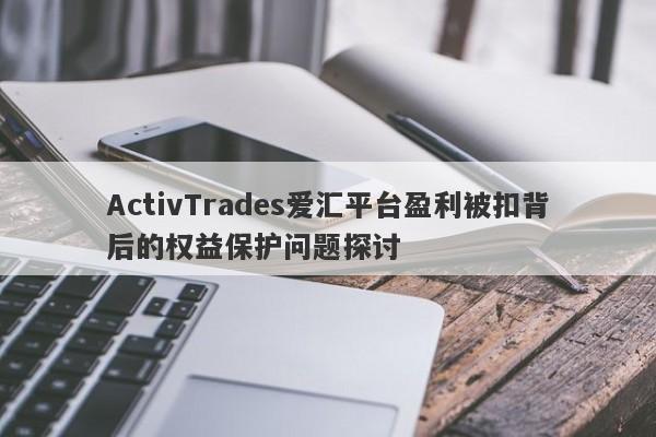 ActivTrades爱汇平台盈利被扣背后的权益保护问题探讨-第1张图片-要懂汇