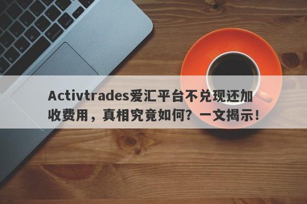 Activtrades爱汇平台不兑现还加收费用，真相究竟如何？一文揭示！-第1张图片-要懂汇