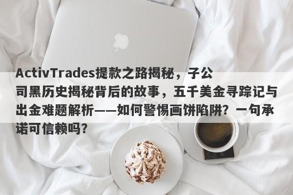 ActivTrades提款之路揭秘，子公司黑历史揭秘背后的故事，五千美金寻踪记与出金难题解析——如何警惕画饼陷阱？一句承诺可信赖吗？-第1张图片-要懂汇