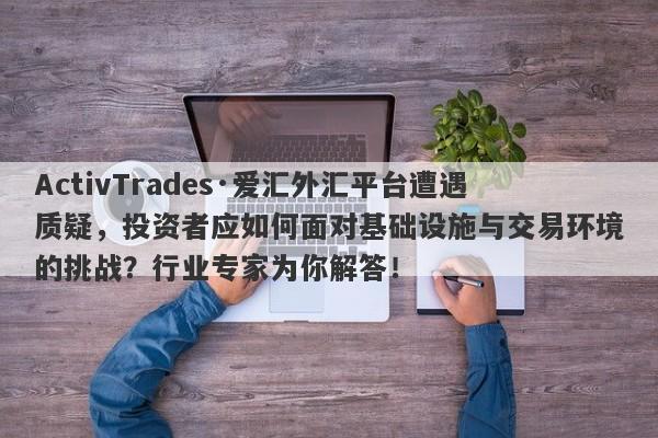 ActivTrades·爱汇外汇平台遭遇质疑，投资者应如何面对基础设施与交易环境的挑战？行业专家为你解答！-第1张图片-要懂汇