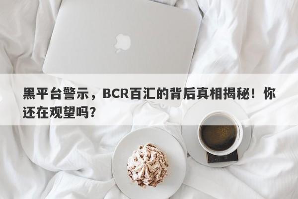 黑平台警示，BCR百汇的背后真相揭秘！你还在观望吗？-第1张图片-要懂汇