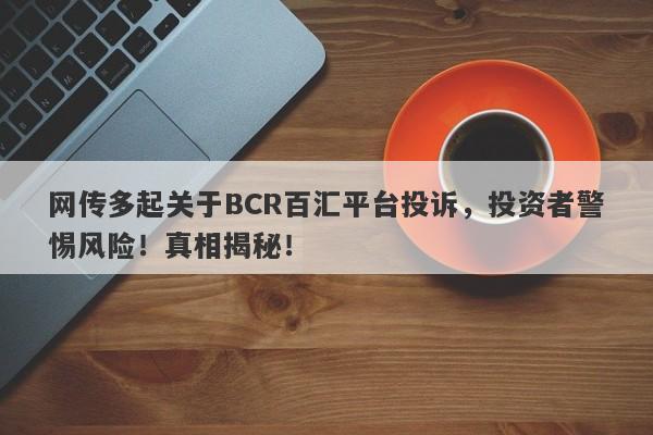 网传多起关于BCR百汇平台投诉，投资者警惕风险！真相揭秘！-第1张图片-要懂汇