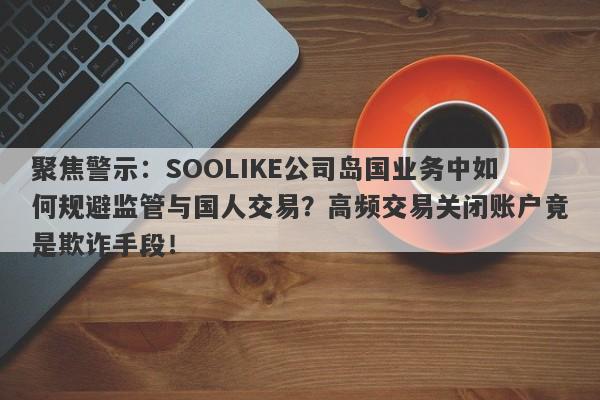 聚焦警示：SOOLIKE公司岛国业务中如何规避监管与国人交易？高频交易关闭账户竟是欺诈手段！-第1张图片-要懂汇