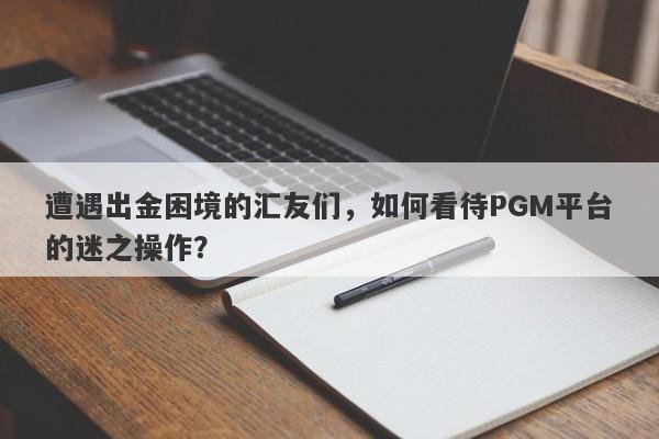 遭遇出金困境的汇友们，如何看待PGM平台的迷之操作？-第1张图片-要懂汇