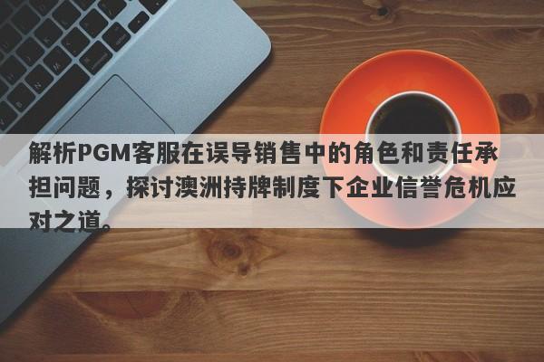 解析PGM客服在误导销售中的角色和责任承担问题，探讨澳洲持牌制度下企业信誉危机应对之道。-第1张图片-要懂汇