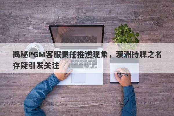 揭秘PGM客服责任推透现象，澳洲持牌之名存疑引发关注-第1张图片-要懂汇