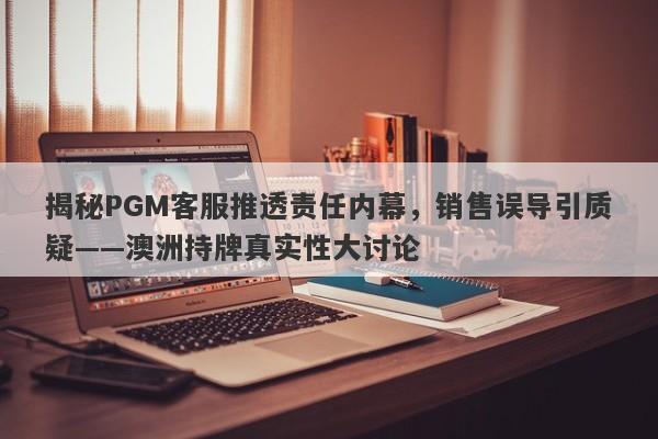 揭秘PGM客服推透责任内幕，销售误导引质疑——澳洲持牌真实性大讨论-第1张图片-要懂汇