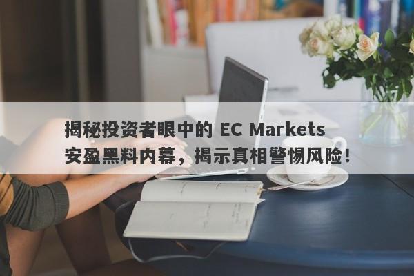 揭秘投资者眼中的 EC Markets 安盈黑料内幕，揭示真相警惕风险！-第1张图片-要懂汇