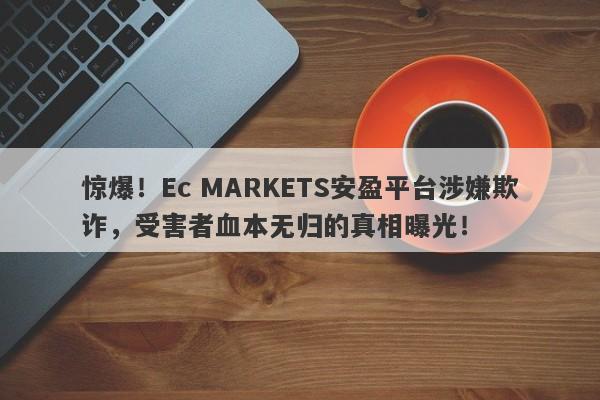 惊爆！Ec MARKETS安盈平台涉嫌欺诈，受害者血本无归的真相曝光！-第1张图片-要懂汇