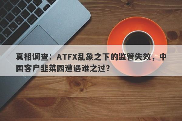 真相调查：ATFX乱象之下的监管失效，中国客户韭菜园遭遇谁之过？-第1张图片-要懂汇